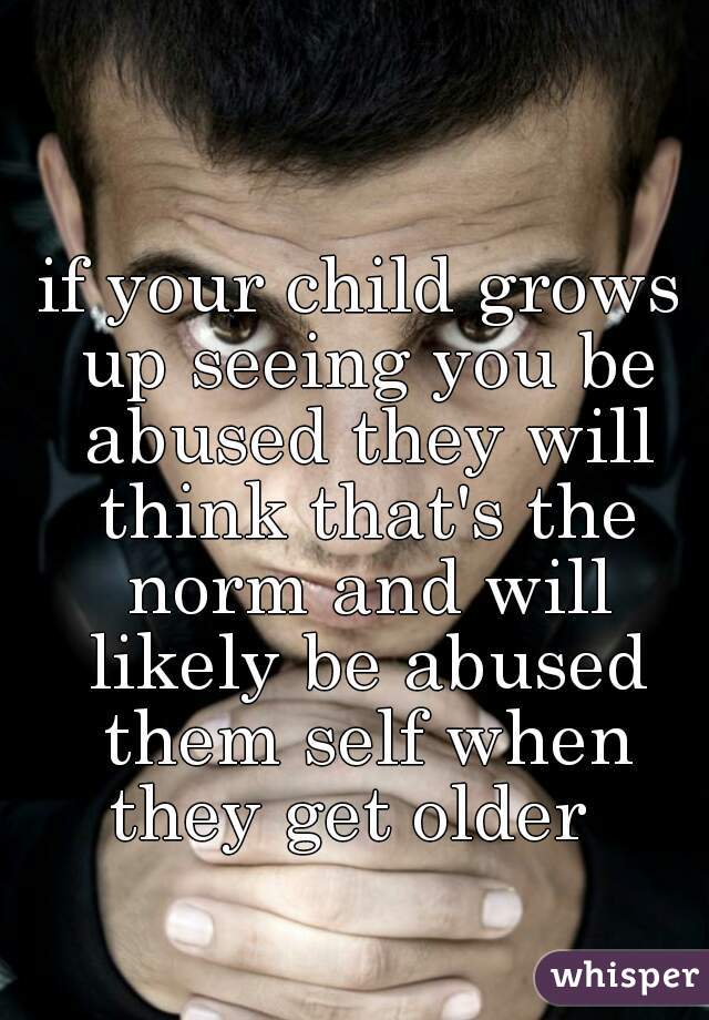 if your child grows up seeing you be abused they will think that's the norm and will likely be abused them self when they get older  