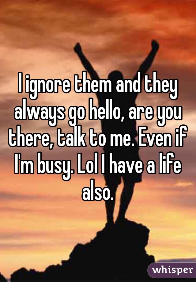 I ignore them and they always go hello, are you there, talk to me. Even if I'm busy. Lol I have a life also. 
