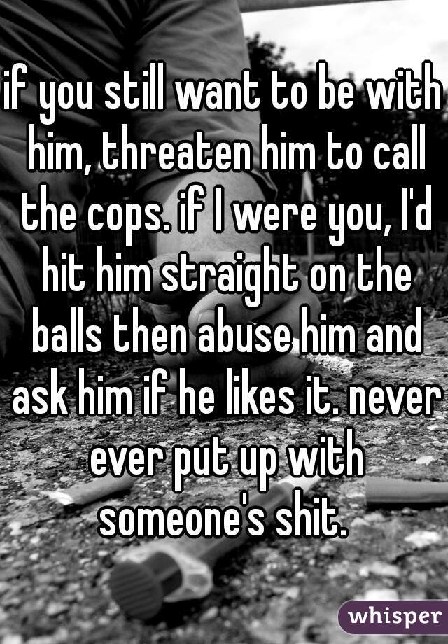 if you still want to be with him, threaten him to call the cops. if I were you, I'd hit him straight on the balls then abuse him and ask him if he likes it. never ever put up with someone's shit. 