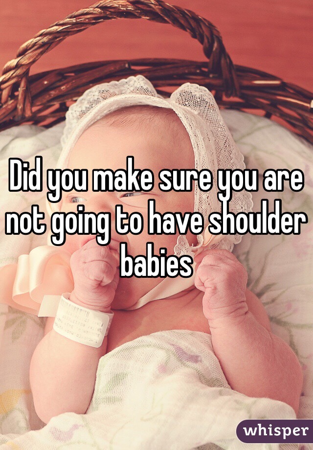 Did you make sure you are not going to have shoulder babies 