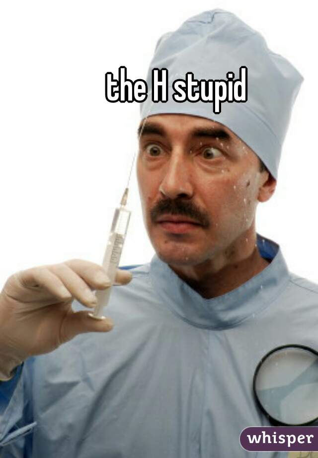 the H stupid 