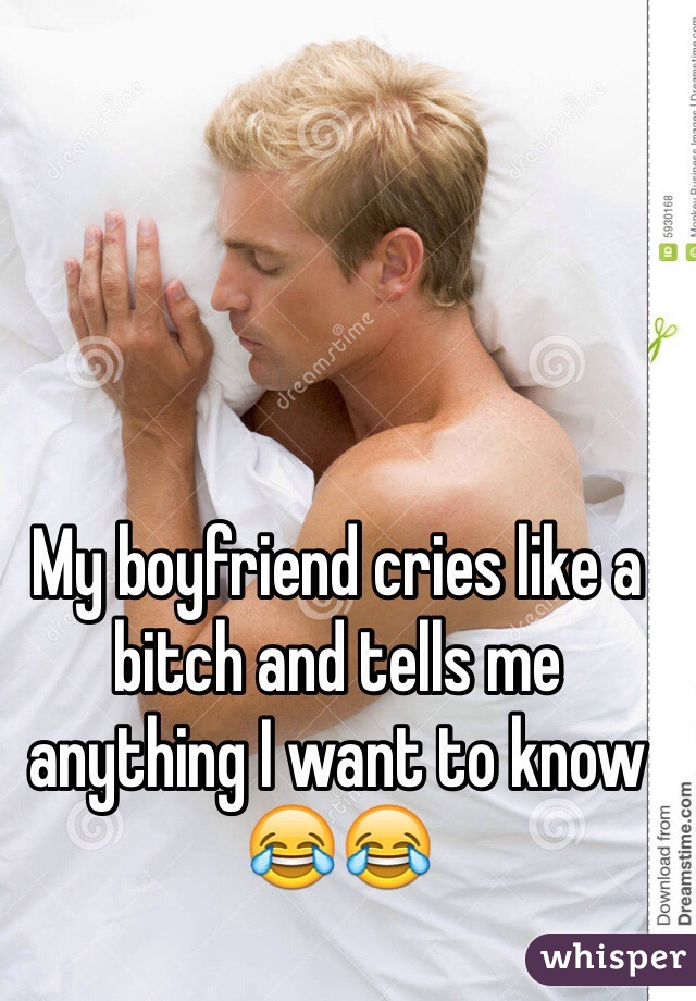 My boyfriend cries like a bitch and tells me anything I want to know 😂😂