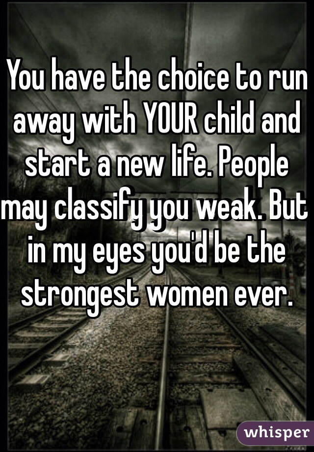 You have the choice to run away with YOUR child and start a new life. People may classify you weak. But in my eyes you'd be the strongest women ever. 