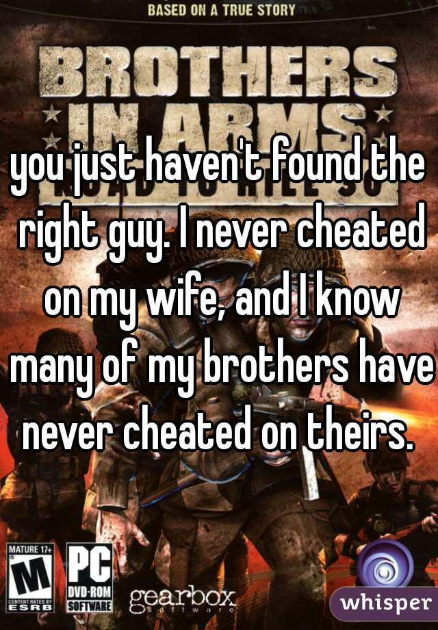 you just haven't found the right guy. I never cheated on my wife, and I know many of my brothers have never cheated on theirs. 