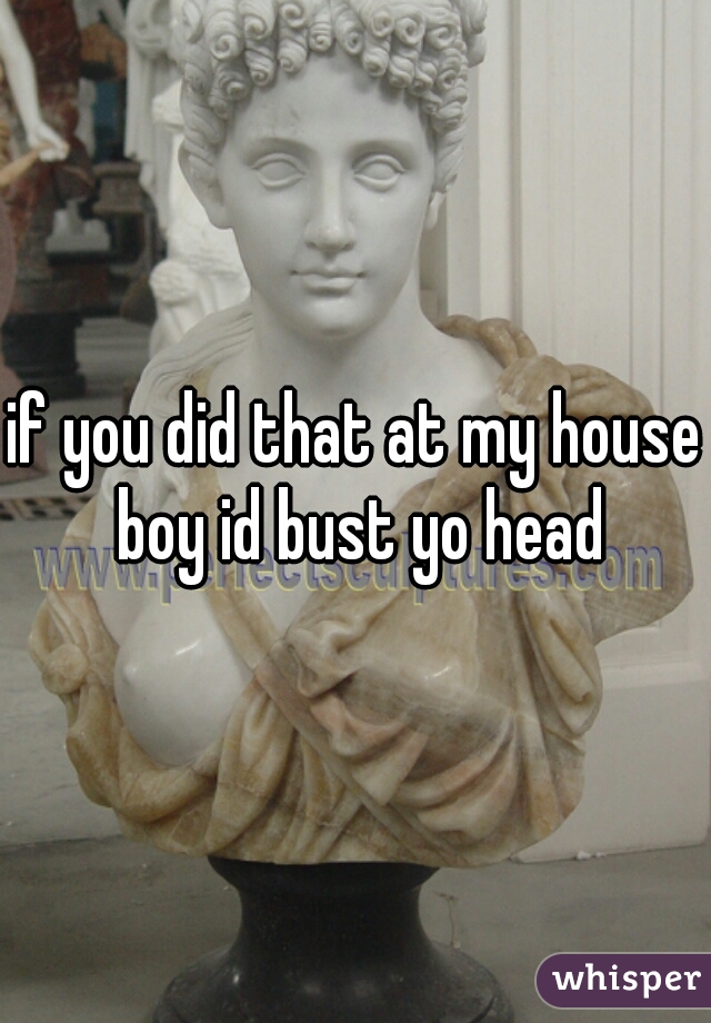if you did that at my house boy id bust yo head