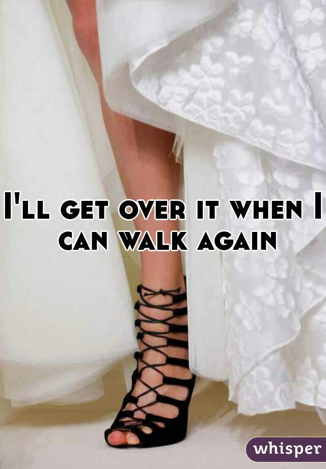 I'll get over it when I can walk again