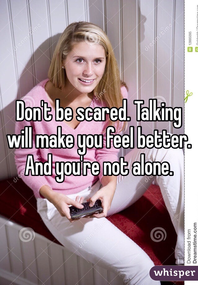 Don't be scared. Talking will make you feel better. And you're not alone. 