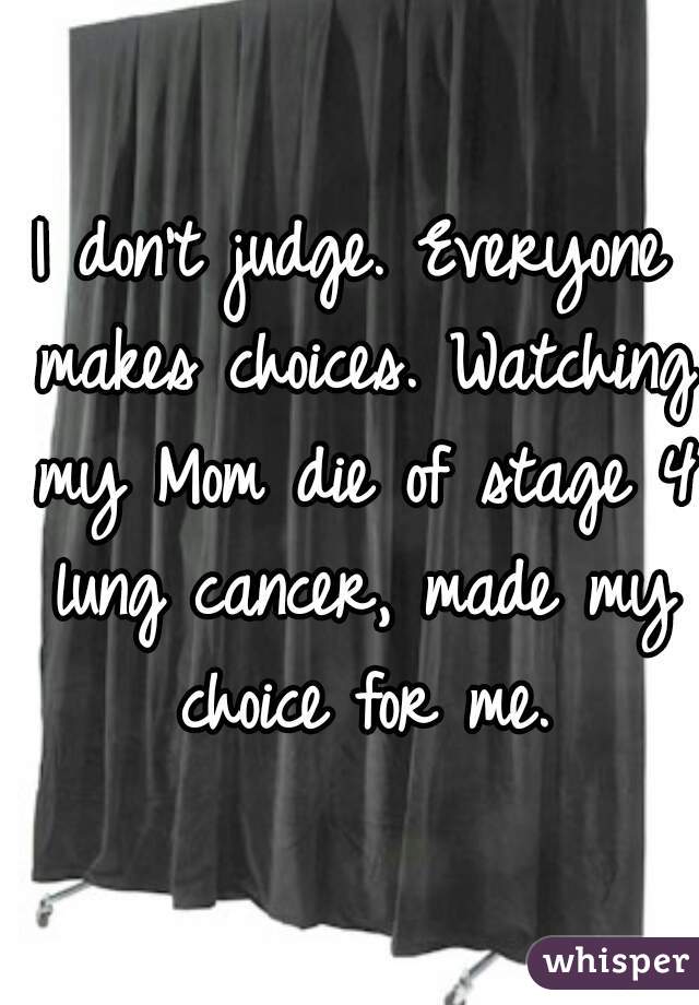 I don't judge. Everyone makes choices. Watching my Mom die of stage 4 lung cancer, made my choice for me.