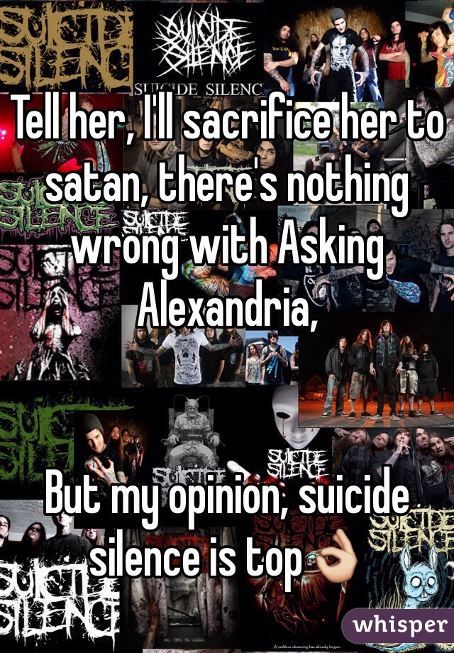 Tell her, I'll sacrifice her to satan, there's nothing wrong with Asking Alexandria, 


But my opinion, suicide silence is top👌