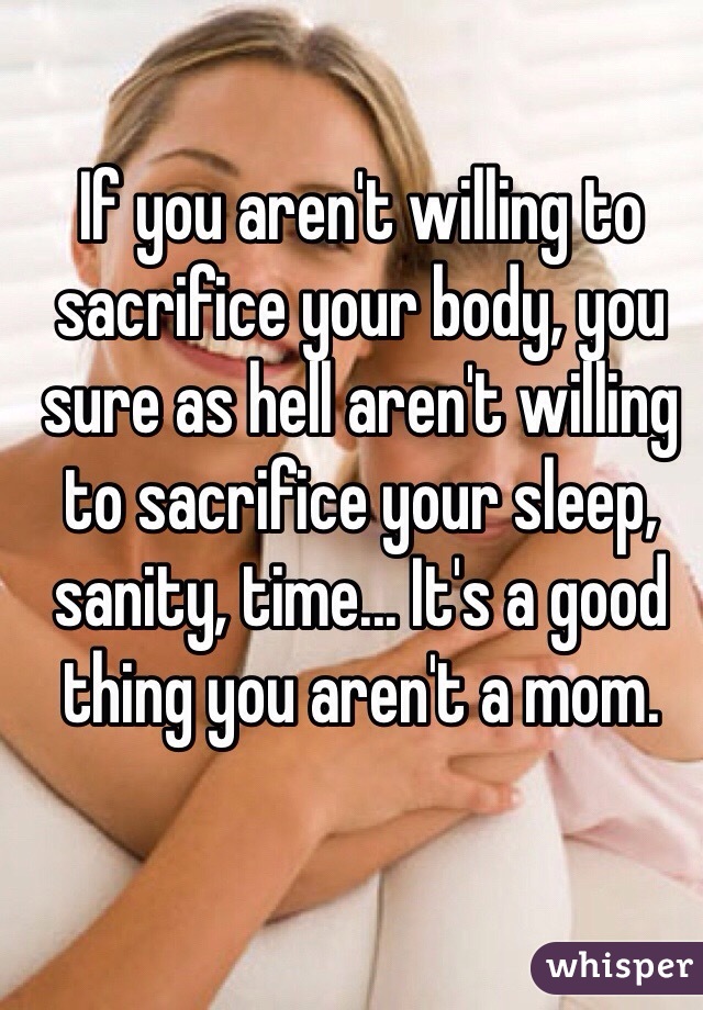 If you aren't willing to sacrifice your body, you sure as hell aren't willing to sacrifice your sleep, sanity, time... It's a good thing you aren't a mom.