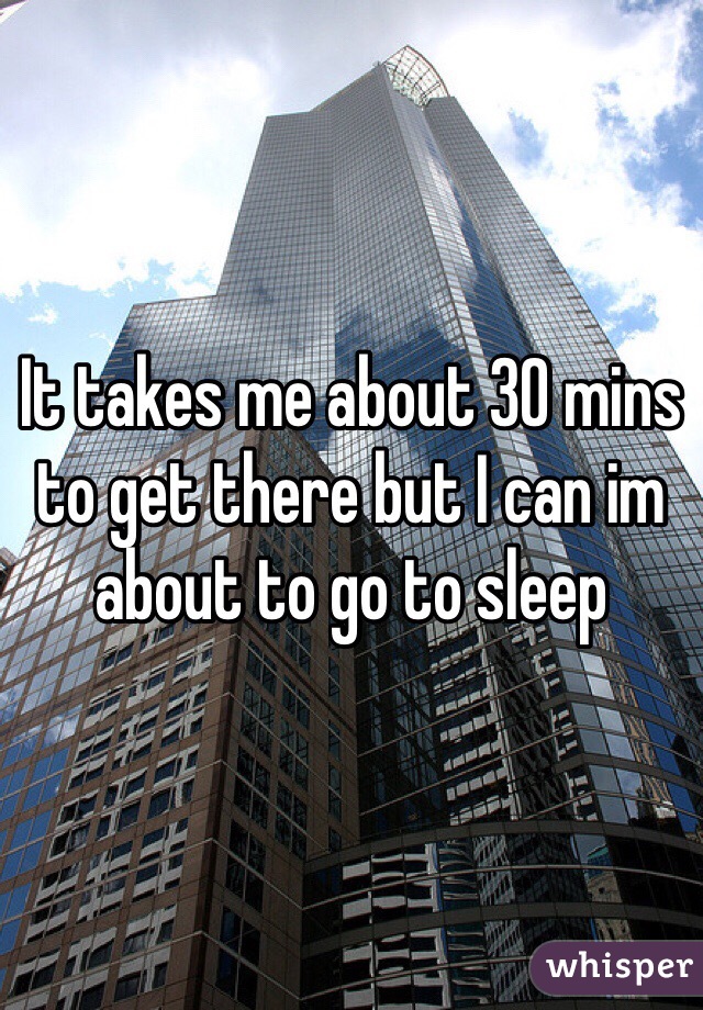 It takes me about 30 mins to get there but I can im about to go to sleep