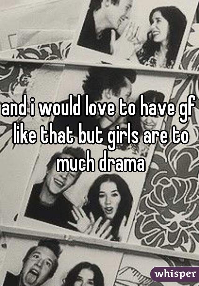 and i would love to have gf like that but girls are to much drama
