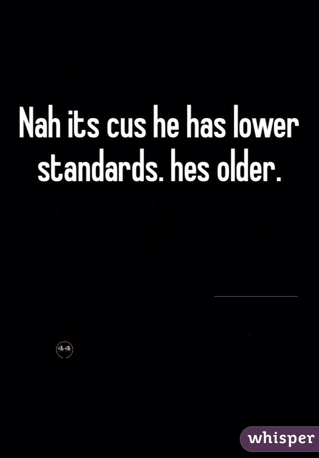 Nah its cus he has lower standards. hes older. 