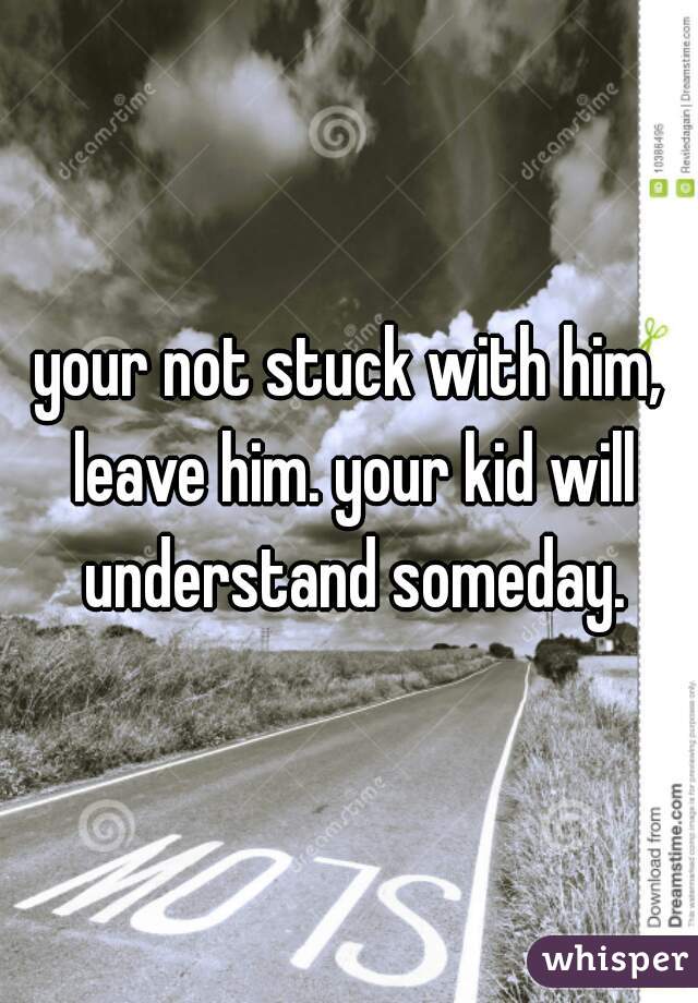 your not stuck with him, leave him. your kid will understand someday.