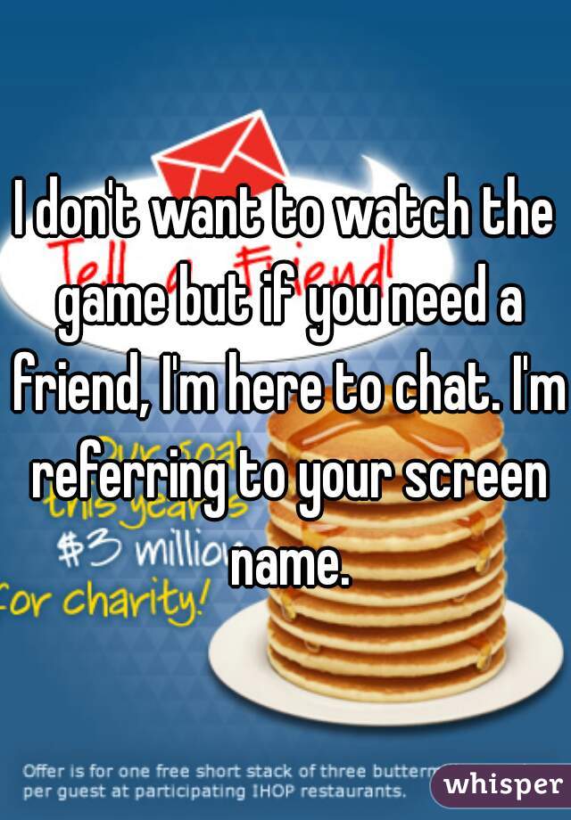 I don't want to watch the game but if you need a friend, I'm here to chat. I'm referring to your screen name.