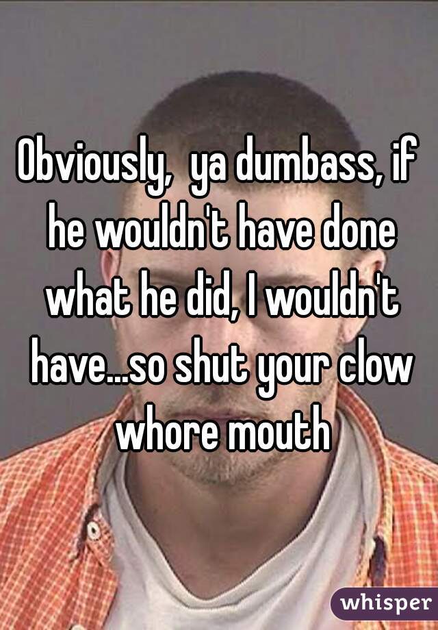Obviously,  ya dumbass, if he wouldn't have done what he did, I wouldn't have...so shut your clow whore mouth
