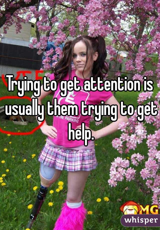 Trying to get attention is usually them trying to get help.