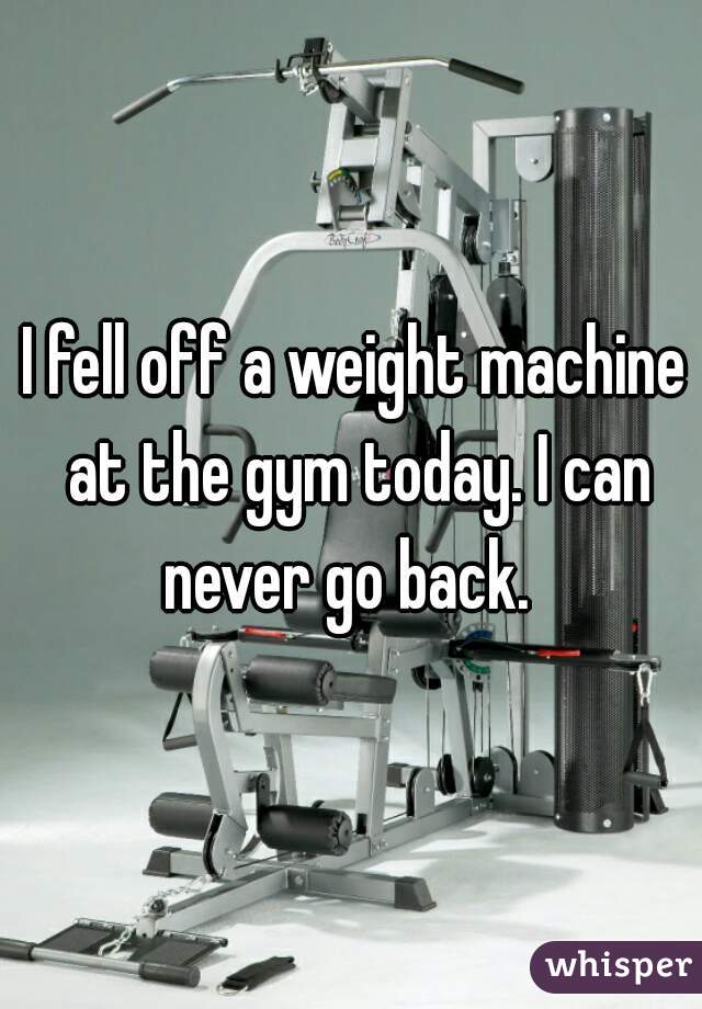 I fell off a weight machine at the gym today. I can never go back.  