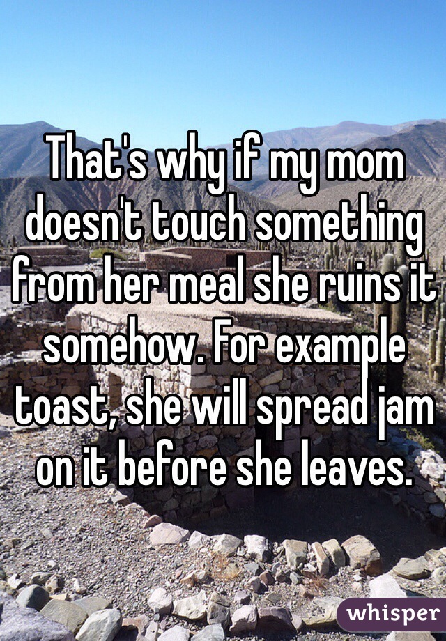 That's why if my mom doesn't touch something from her meal she ruins it somehow. For example toast, she will spread jam on it before she leaves. 