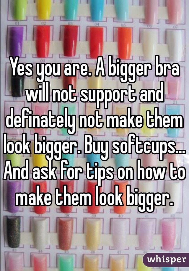 Yes you are. A bigger bra will not support and definately not make them look bigger. Buy softcups... And ask for tips on how to make them look bigger.