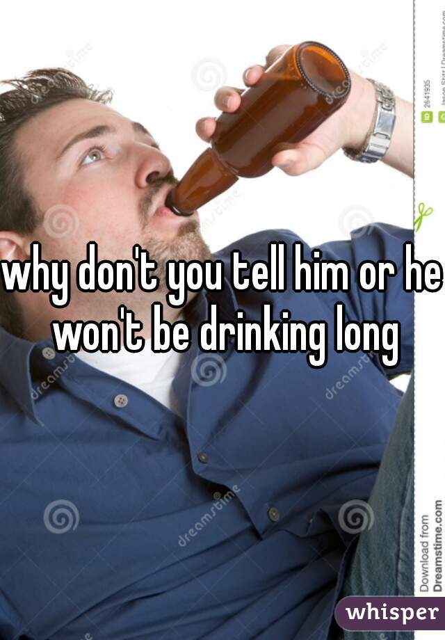 why don't you tell him or he won't be drinking long