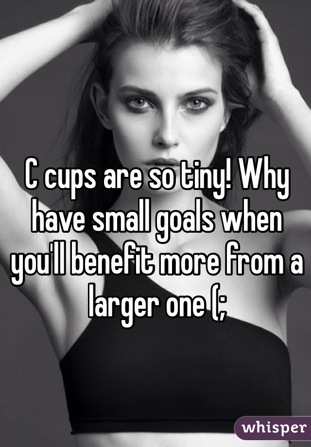 C cups are so tiny! Why have small goals when you'll benefit more from a larger one (;