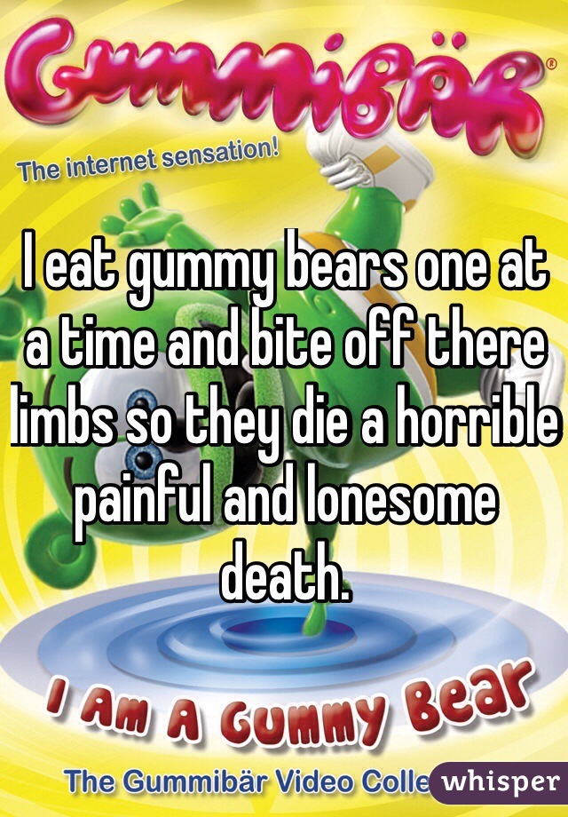 I eat gummy bears one at a time and bite off there limbs so they die a horrible painful and lonesome death.
