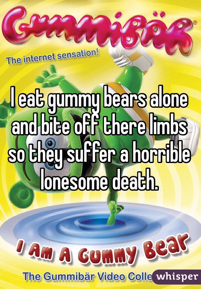 I eat gummy bears alone and bite off there limbs so they suffer a horrible lonesome death.