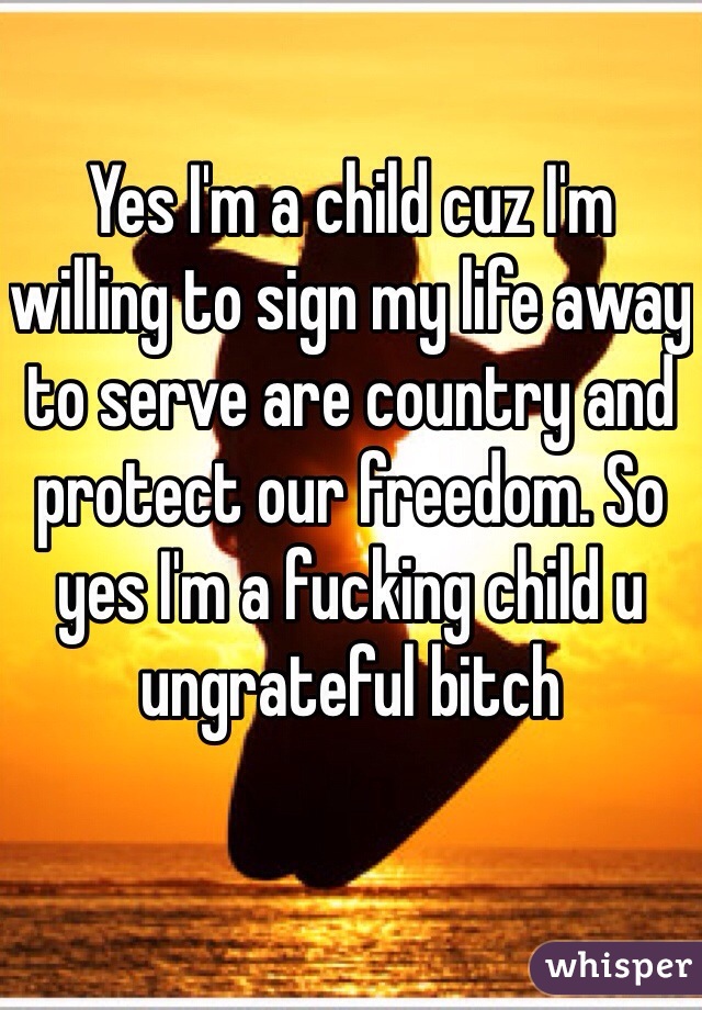 Yes I'm a child cuz I'm willing to sign my life away to serve are country and protect our freedom. So yes I'm a fucking child u ungrateful bitch