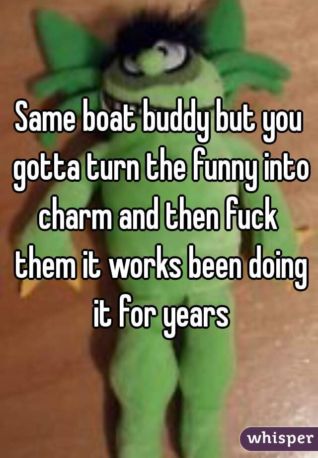 Same boat buddy but you gotta turn the funny into charm and then fuck  them it works been doing it for years