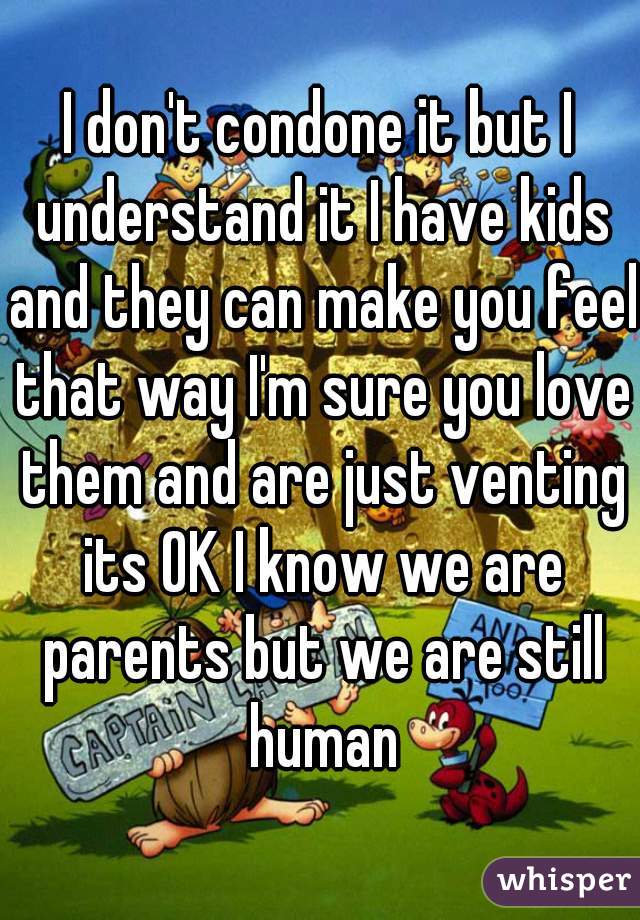 I don't condone it but I understand it I have kids and they can make you feel that way I'm sure you love them and are just venting its OK I know we are parents but we are still human