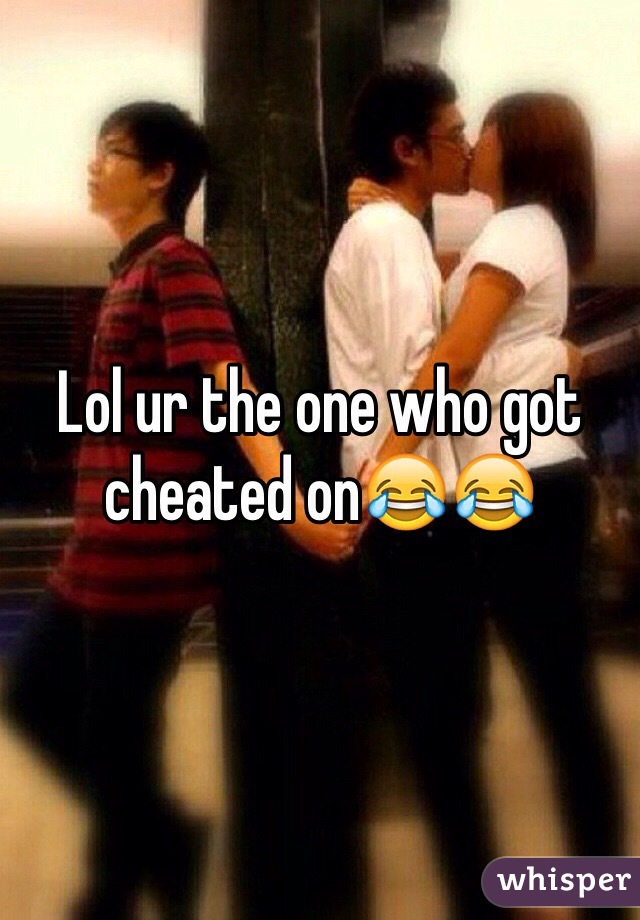 Lol ur the one who got cheated on😂😂