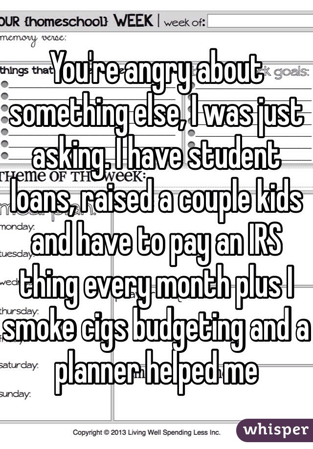 You're angry about something else, I was just asking. I have student loans, raised a couple kids and have to pay an IRS thing every month plus I smoke cigs budgeting and a planner helped me