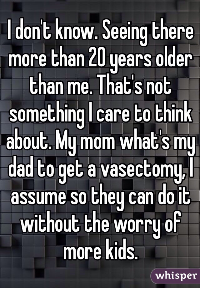 I don't know. Seeing there more than 20 years older than me. That's not something I care to think about. My mom what's my dad to get a vasectomy, I assume so they can do it without the worry of more kids. 