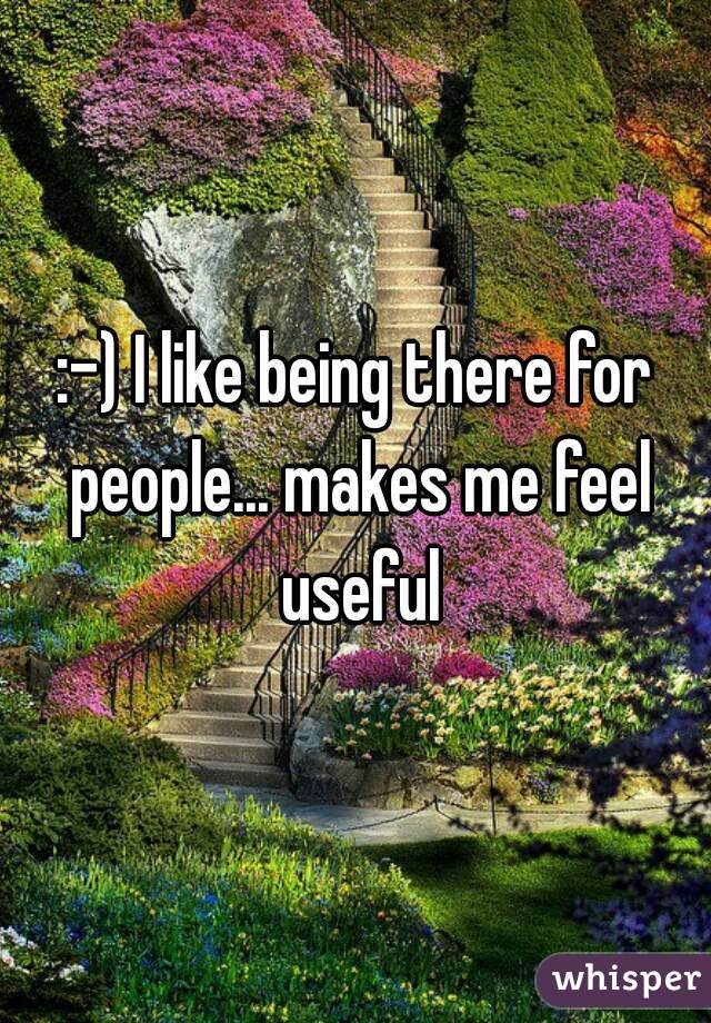 :-) I like being there for people... makes me feel useful