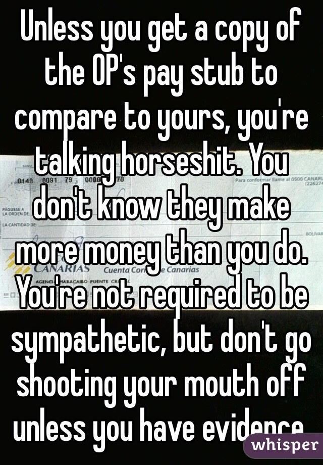 Unless you get a copy of the OP's pay stub to compare to yours, you're talking horseshit. You don't know they make more money than you do. You're not required to be sympathetic, but don't go shooting your mouth off unless you have evidence. 