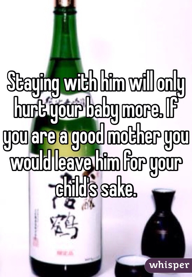 Staying with him will only hurt your baby more. If you are a good mother you would leave him for your child's sake.