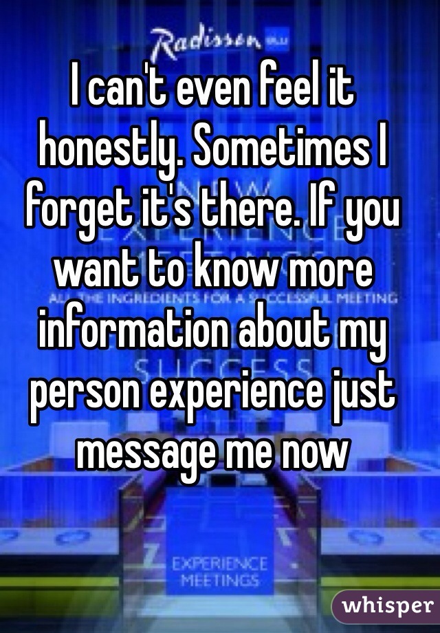 I can't even feel it honestly. Sometimes I forget it's there. If you want to know more information about my person experience just message me now