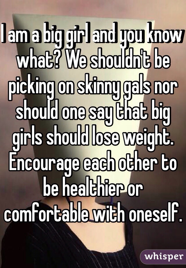 I am a big girl and you know what? We shouldn't be picking on skinny gals nor should one say that big girls should lose weight. Encourage each other to be healthier or comfortable with oneself. 