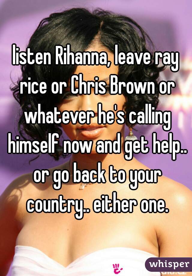 listen Rihanna, leave ray rice or Chris Brown or whatever he's calling himself now and get help.. or go back to your country.. either one.