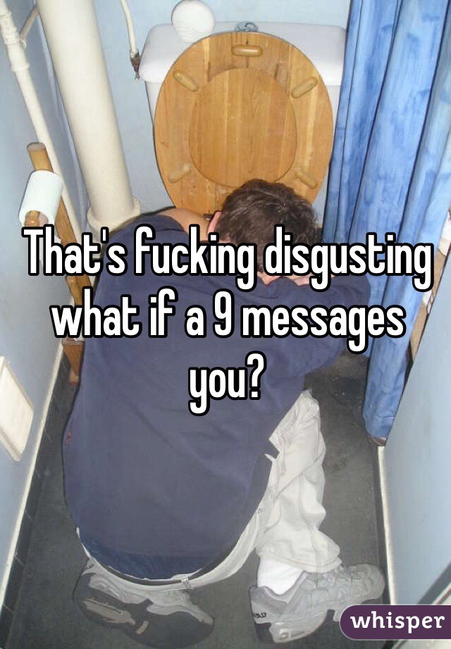 That's fucking disgusting what if a 9 messages you?