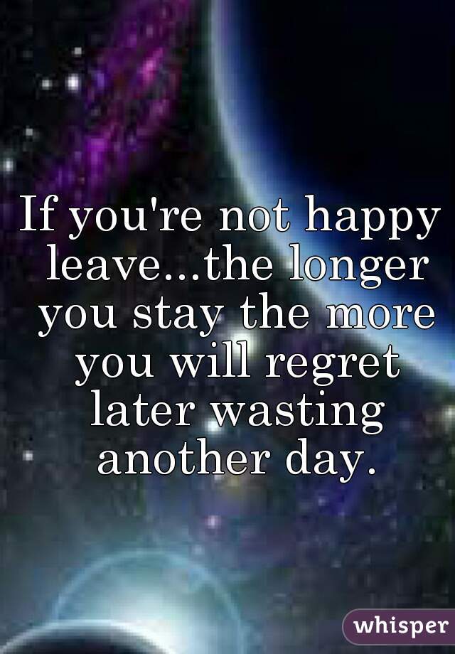 If you're not happy leave...the longer you stay the more you will regret later wasting another day.
