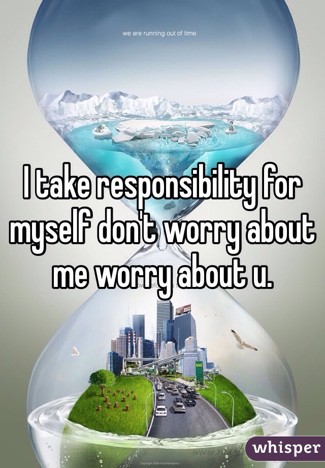 I take responsibility for myself don't worry about me worry about u. 
