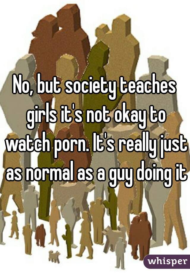 No, but society teaches girls it's not okay to watch porn. It's really just as normal as a guy doing it