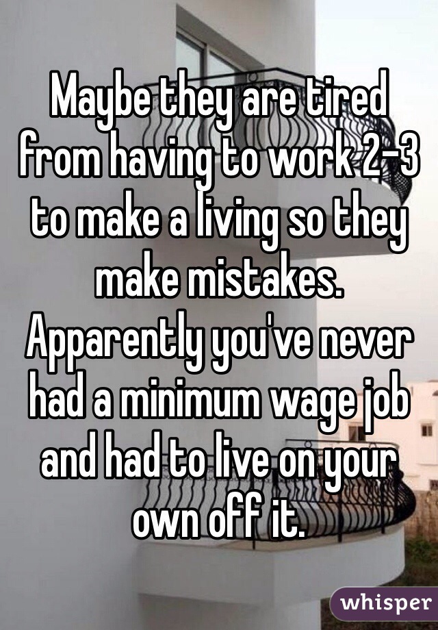 Maybe they are tired from having to work 2-3 to make a living so they make mistakes. Apparently you've never had a minimum wage job and had to live on your own off it.