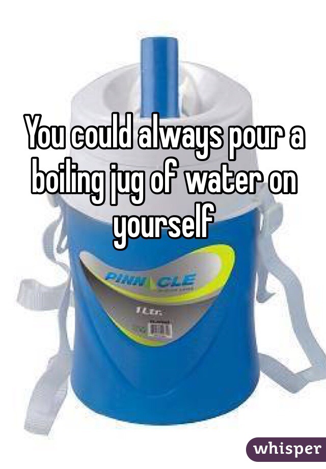 You could always pour a boiling jug of water on yourself