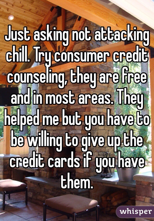 Just asking not attacking chill. Try consumer credit counseling, they are free and in most areas. They helped me but you have to be willing to give up the credit cards if you have them. 