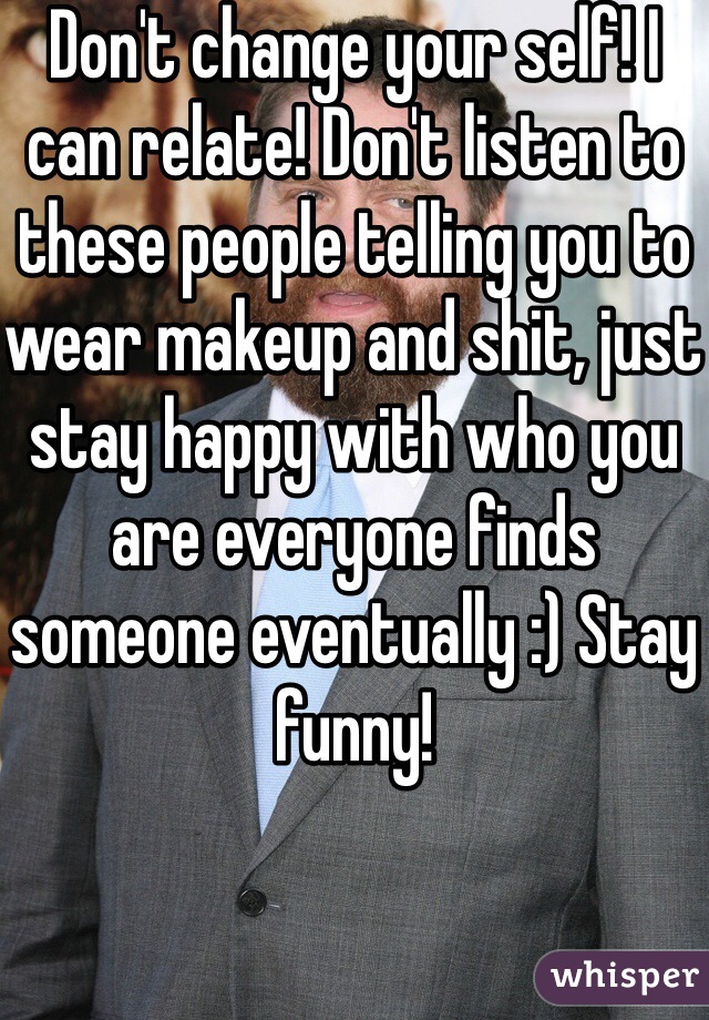 Don't change your self! I can relate! Don't listen to these people telling you to wear makeup and shit, just stay happy with who you are everyone finds someone eventually :) Stay funny!