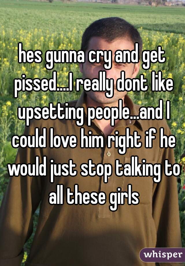hes gunna cry and get pissed....I really dont like upsetting people...and I could love him right if he would just stop talking to all these girls