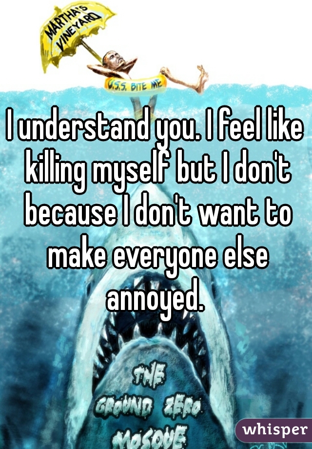 I understand you. I feel like killing myself but I don't because I don't want to make everyone else annoyed. 